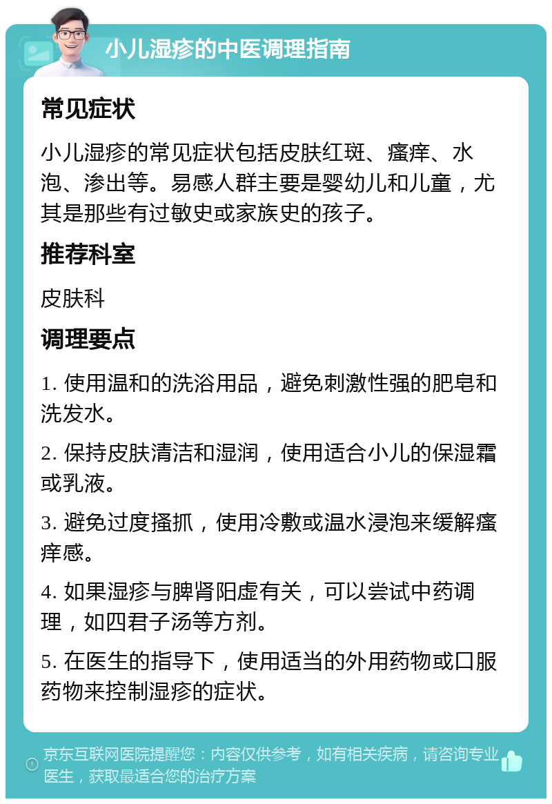 小儿湿疹的中医调理指南 常见症状 小儿湿疹的常见症状包括皮肤红斑、瘙痒、水泡、渗出等。易感人群主要是婴幼儿和儿童，尤其是那些有过敏史或家族史的孩子。 推荐科室 皮肤科 调理要点 1. 使用温和的洗浴用品，避免刺激性强的肥皂和洗发水。 2. 保持皮肤清洁和湿润，使用适合小儿的保湿霜或乳液。 3. 避免过度搔抓，使用冷敷或温水浸泡来缓解瘙痒感。 4. 如果湿疹与脾肾阳虚有关，可以尝试中药调理，如四君子汤等方剂。 5. 在医生的指导下，使用适当的外用药物或口服药物来控制湿疹的症状。