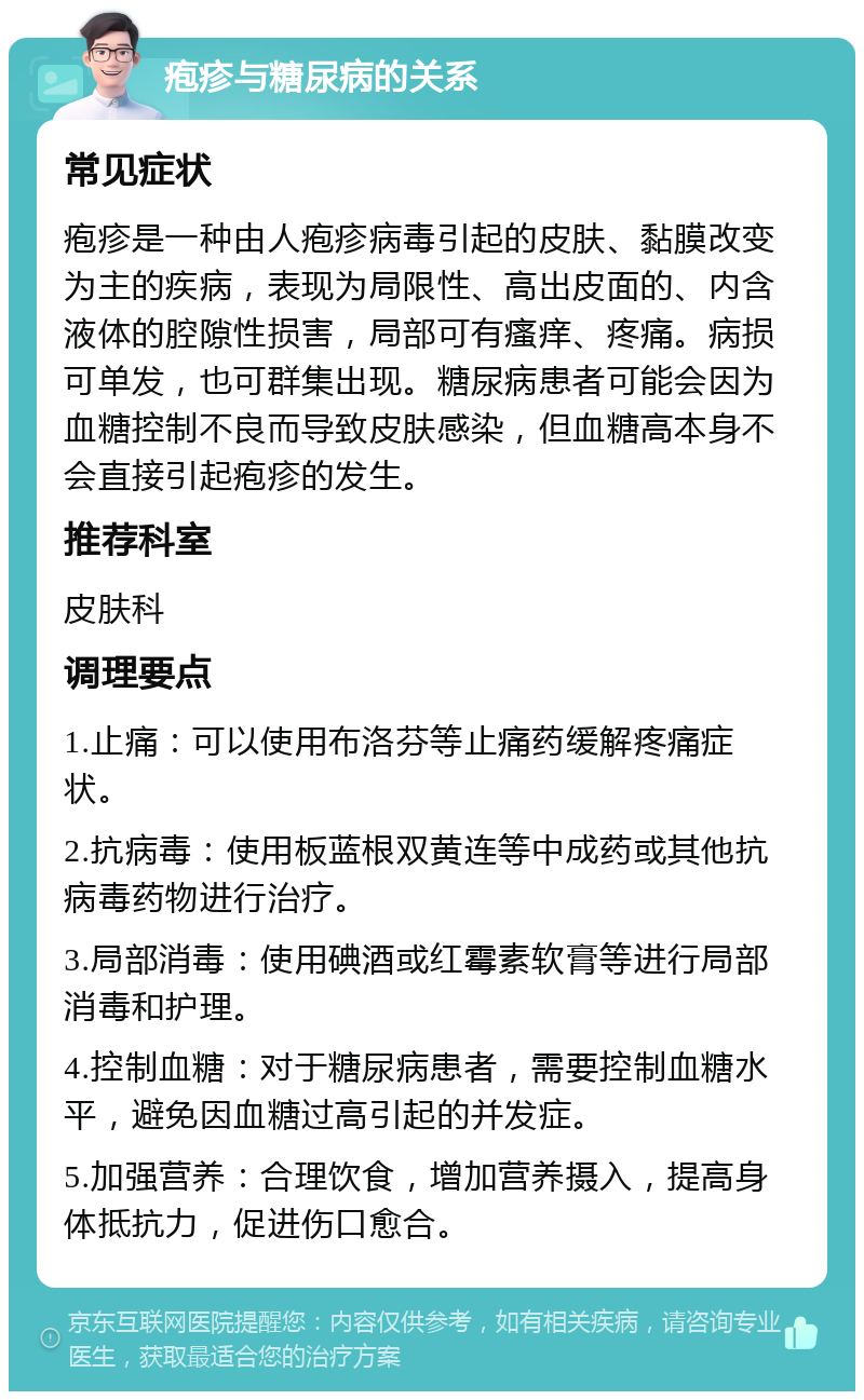 疱疹与糖尿病的关系 常见症状 疱疹是一种由人疱疹病毒引起的皮肤、黏膜改变为主的疾病，表现为局限性、高出皮面的、内含液体的腔隙性损害，局部可有瘙痒、疼痛。病损可单发，也可群集出现。糖尿病患者可能会因为血糖控制不良而导致皮肤感染，但血糖高本身不会直接引起疱疹的发生。 推荐科室 皮肤科 调理要点 1.止痛：可以使用布洛芬等止痛药缓解疼痛症状。 2.抗病毒：使用板蓝根双黄连等中成药或其他抗病毒药物进行治疗。 3.局部消毒：使用碘酒或红霉素软膏等进行局部消毒和护理。 4.控制血糖：对于糖尿病患者，需要控制血糖水平，避免因血糖过高引起的并发症。 5.加强营养：合理饮食，增加营养摄入，提高身体抵抗力，促进伤口愈合。