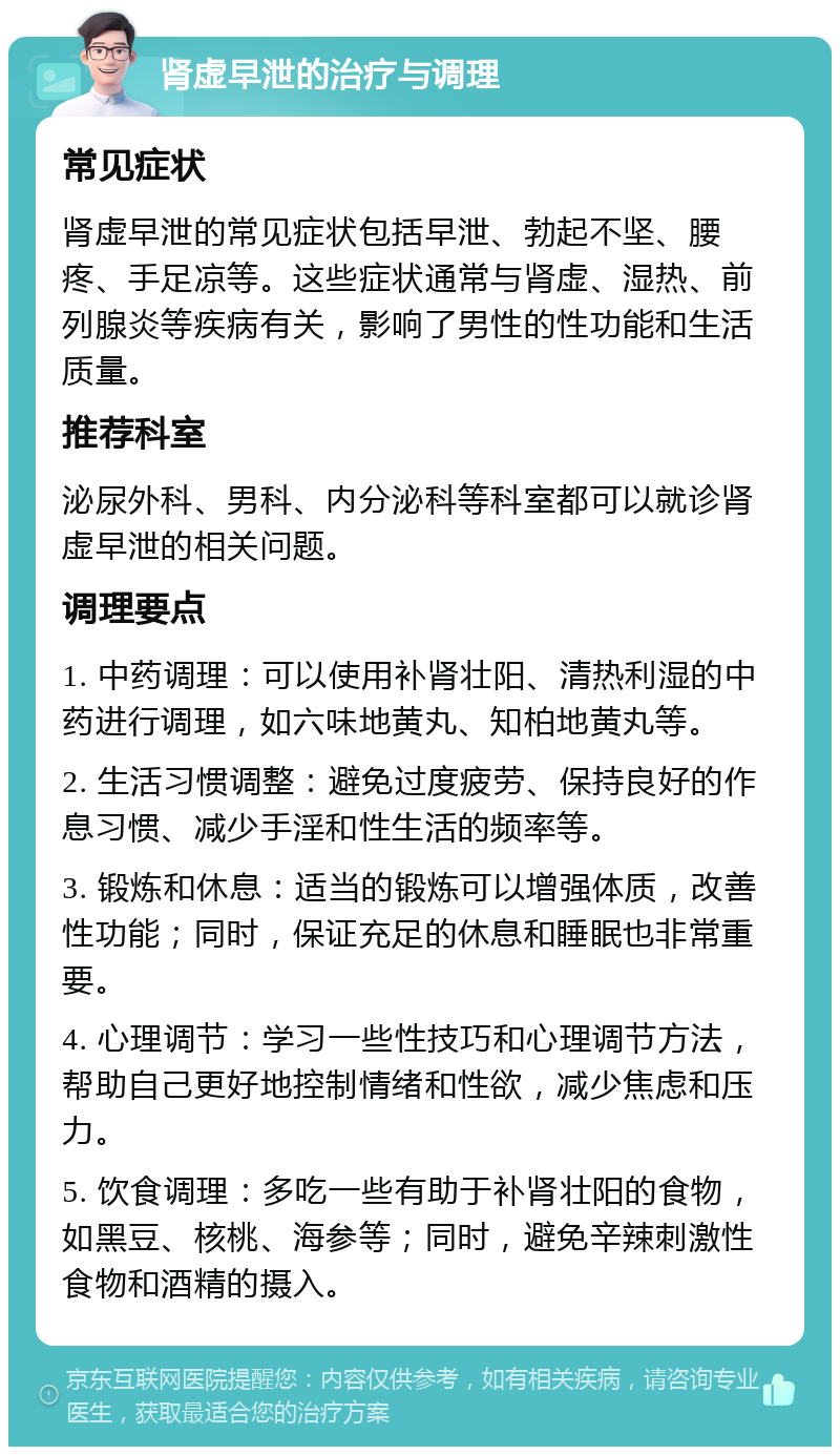 肾虚早泄的治疗与调理 常见症状 肾虚早泄的常见症状包括早泄、勃起不坚、腰疼、手足凉等。这些症状通常与肾虚、湿热、前列腺炎等疾病有关，影响了男性的性功能和生活质量。 推荐科室 泌尿外科、男科、内分泌科等科室都可以就诊肾虚早泄的相关问题。 调理要点 1. 中药调理：可以使用补肾壮阳、清热利湿的中药进行调理，如六味地黄丸、知柏地黄丸等。 2. 生活习惯调整：避免过度疲劳、保持良好的作息习惯、减少手淫和性生活的频率等。 3. 锻炼和休息：适当的锻炼可以增强体质，改善性功能；同时，保证充足的休息和睡眠也非常重要。 4. 心理调节：学习一些性技巧和心理调节方法，帮助自己更好地控制情绪和性欲，减少焦虑和压力。 5. 饮食调理：多吃一些有助于补肾壮阳的食物，如黑豆、核桃、海参等；同时，避免辛辣刺激性食物和酒精的摄入。