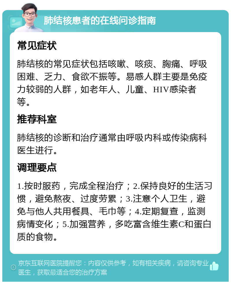 肺结核患者的在线问诊指南 常见症状 肺结核的常见症状包括咳嗽、咳痰、胸痛、呼吸困难、乏力、食欲不振等。易感人群主要是免疫力较弱的人群，如老年人、儿童、HIV感染者等。 推荐科室 肺结核的诊断和治疗通常由呼吸内科或传染病科医生进行。 调理要点 1.按时服药，完成全程治疗；2.保持良好的生活习惯，避免熬夜、过度劳累；3.注意个人卫生，避免与他人共用餐具、毛巾等；4.定期复查，监测病情变化；5.加强营养，多吃富含维生素C和蛋白质的食物。