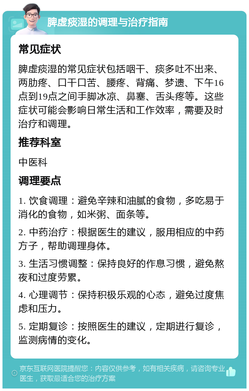 脾虚痰湿的调理与治疗指南 常见症状 脾虚痰湿的常见症状包括咽干、痰多吐不出来、两肋疼、口干口苦、腰疼、背痛、梦遗、下午16点到19点之间手脚冰凉、鼻塞、舌头疼等。这些症状可能会影响日常生活和工作效率，需要及时治疗和调理。 推荐科室 中医科 调理要点 1. 饮食调理：避免辛辣和油腻的食物，多吃易于消化的食物，如米粥、面条等。 2. 中药治疗：根据医生的建议，服用相应的中药方子，帮助调理身体。 3. 生活习惯调整：保持良好的作息习惯，避免熬夜和过度劳累。 4. 心理调节：保持积极乐观的心态，避免过度焦虑和压力。 5. 定期复诊：按照医生的建议，定期进行复诊，监测病情的变化。