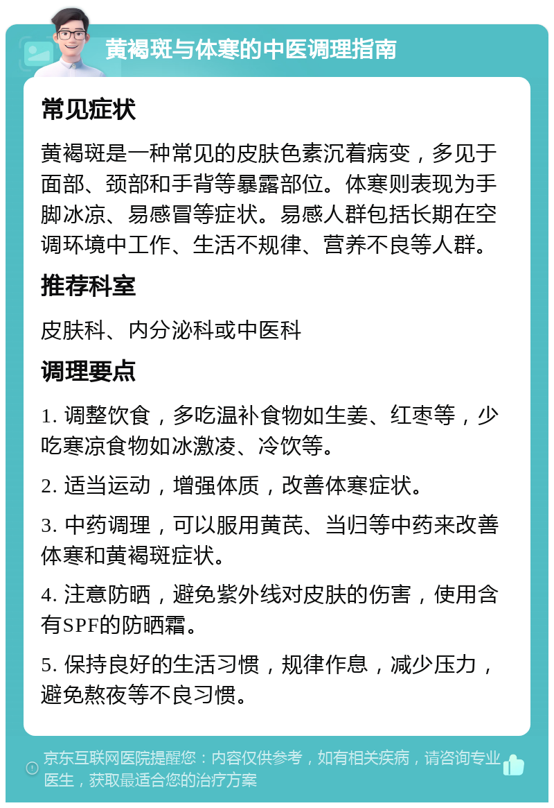 黄褐斑与体寒的中医调理指南 常见症状 黄褐斑是一种常见的皮肤色素沉着病变，多见于面部、颈部和手背等暴露部位。体寒则表现为手脚冰凉、易感冒等症状。易感人群包括长期在空调环境中工作、生活不规律、营养不良等人群。 推荐科室 皮肤科、内分泌科或中医科 调理要点 1. 调整饮食，多吃温补食物如生姜、红枣等，少吃寒凉食物如冰激凌、冷饮等。 2. 适当运动，增强体质，改善体寒症状。 3. 中药调理，可以服用黄芪、当归等中药来改善体寒和黄褐斑症状。 4. 注意防晒，避免紫外线对皮肤的伤害，使用含有SPF的防晒霜。 5. 保持良好的生活习惯，规律作息，减少压力，避免熬夜等不良习惯。