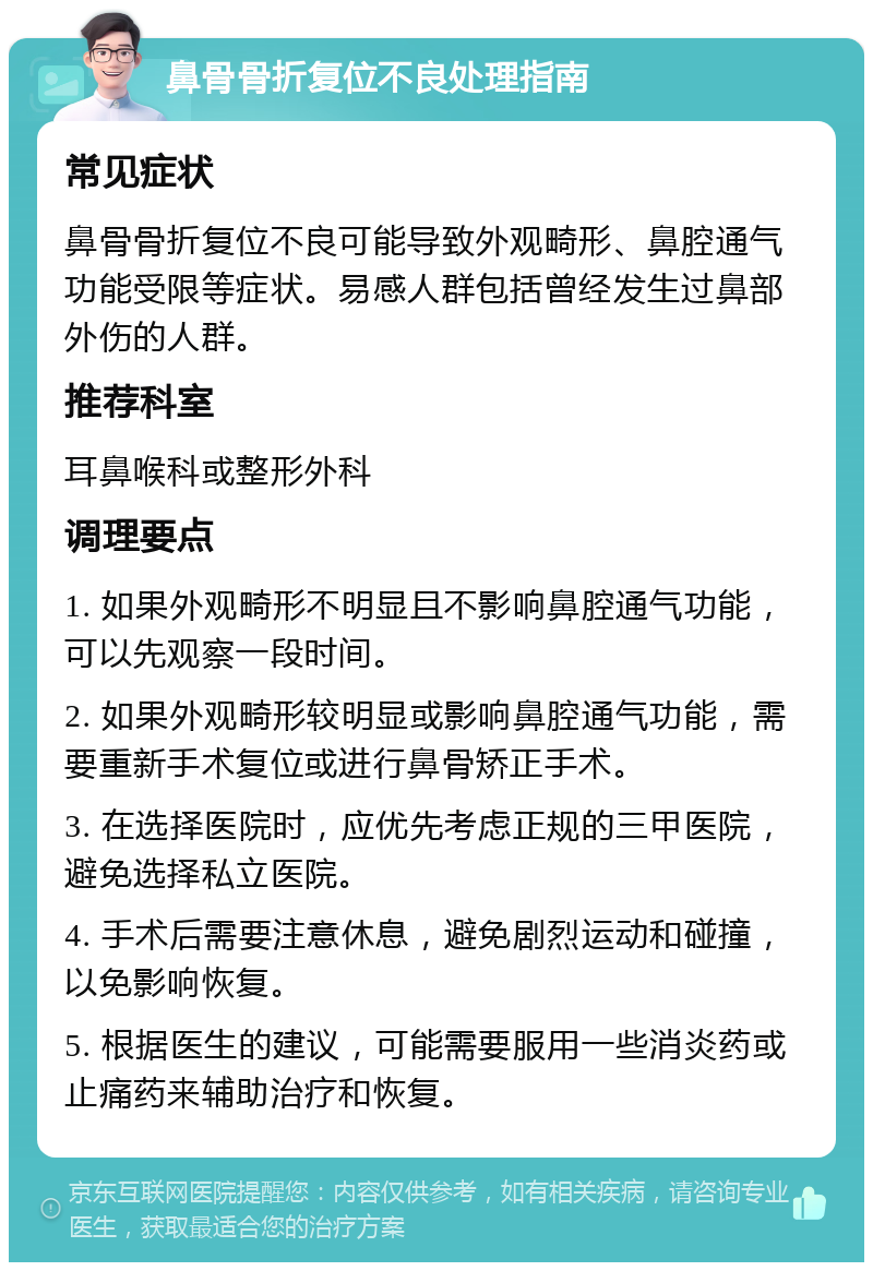 鼻骨骨折复位不良处理指南 常见症状 鼻骨骨折复位不良可能导致外观畸形、鼻腔通气功能受限等症状。易感人群包括曾经发生过鼻部外伤的人群。 推荐科室 耳鼻喉科或整形外科 调理要点 1. 如果外观畸形不明显且不影响鼻腔通气功能，可以先观察一段时间。 2. 如果外观畸形较明显或影响鼻腔通气功能，需要重新手术复位或进行鼻骨矫正手术。 3. 在选择医院时，应优先考虑正规的三甲医院，避免选择私立医院。 4. 手术后需要注意休息，避免剧烈运动和碰撞，以免影响恢复。 5. 根据医生的建议，可能需要服用一些消炎药或止痛药来辅助治疗和恢复。