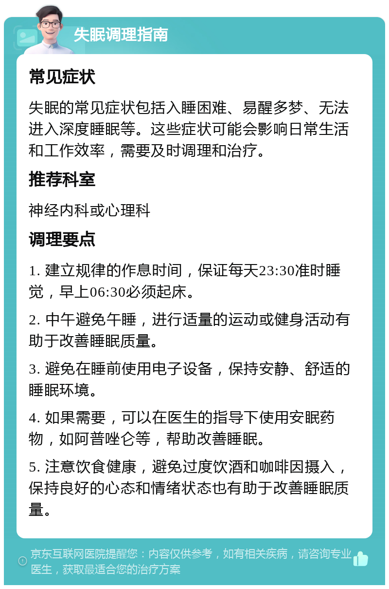 失眠调理指南 常见症状 失眠的常见症状包括入睡困难、易醒多梦、无法进入深度睡眠等。这些症状可能会影响日常生活和工作效率，需要及时调理和治疗。 推荐科室 神经内科或心理科 调理要点 1. 建立规律的作息时间，保证每天23:30准时睡觉，早上06:30必须起床。 2. 中午避免午睡，进行适量的运动或健身活动有助于改善睡眠质量。 3. 避免在睡前使用电子设备，保持安静、舒适的睡眠环境。 4. 如果需要，可以在医生的指导下使用安眠药物，如阿普唑仑等，帮助改善睡眠。 5. 注意饮食健康，避免过度饮酒和咖啡因摄入，保持良好的心态和情绪状态也有助于改善睡眠质量。