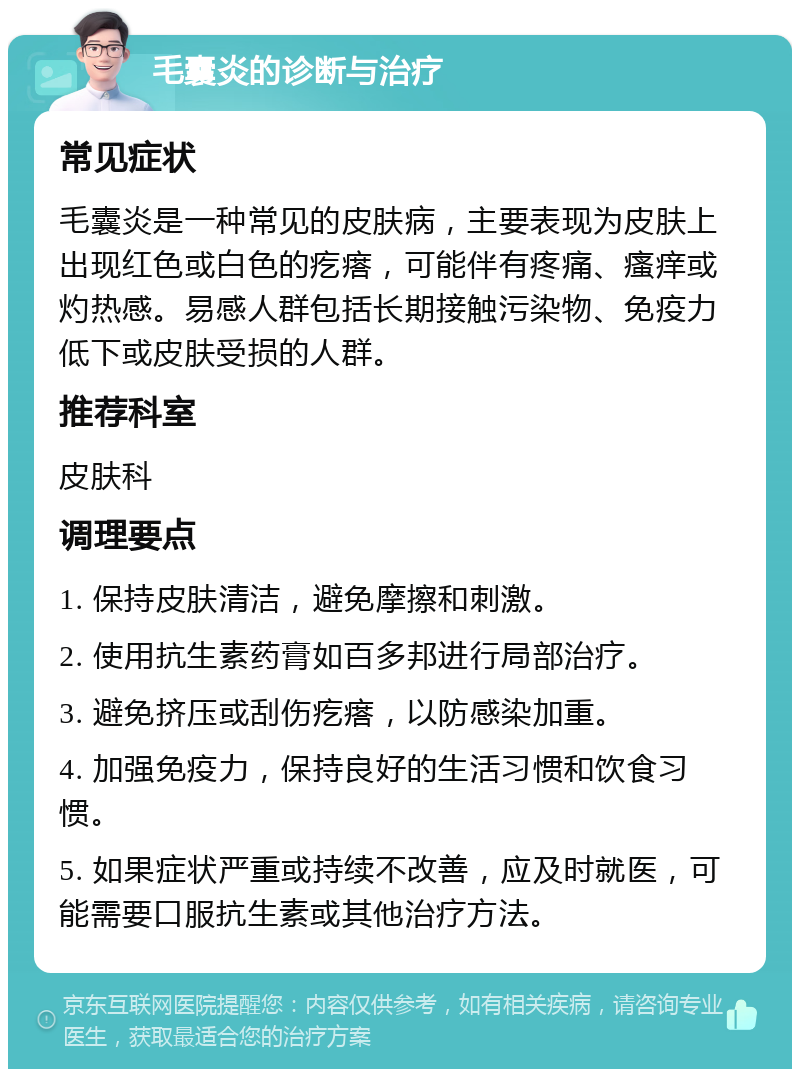 毛囊炎的诊断与治疗 常见症状 毛囊炎是一种常见的皮肤病，主要表现为皮肤上出现红色或白色的疙瘩，可能伴有疼痛、瘙痒或灼热感。易感人群包括长期接触污染物、免疫力低下或皮肤受损的人群。 推荐科室 皮肤科 调理要点 1. 保持皮肤清洁，避免摩擦和刺激。 2. 使用抗生素药膏如百多邦进行局部治疗。 3. 避免挤压或刮伤疙瘩，以防感染加重。 4. 加强免疫力，保持良好的生活习惯和饮食习惯。 5. 如果症状严重或持续不改善，应及时就医，可能需要口服抗生素或其他治疗方法。