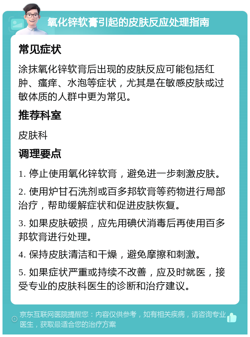 氧化锌软膏引起的皮肤反应处理指南 常见症状 涂抹氧化锌软膏后出现的皮肤反应可能包括红肿、瘙痒、水泡等症状，尤其是在敏感皮肤或过敏体质的人群中更为常见。 推荐科室 皮肤科 调理要点 1. 停止使用氧化锌软膏，避免进一步刺激皮肤。 2. 使用炉甘石洗剂或百多邦软膏等药物进行局部治疗，帮助缓解症状和促进皮肤恢复。 3. 如果皮肤破损，应先用碘伏消毒后再使用百多邦软膏进行处理。 4. 保持皮肤清洁和干燥，避免摩擦和刺激。 5. 如果症状严重或持续不改善，应及时就医，接受专业的皮肤科医生的诊断和治疗建议。