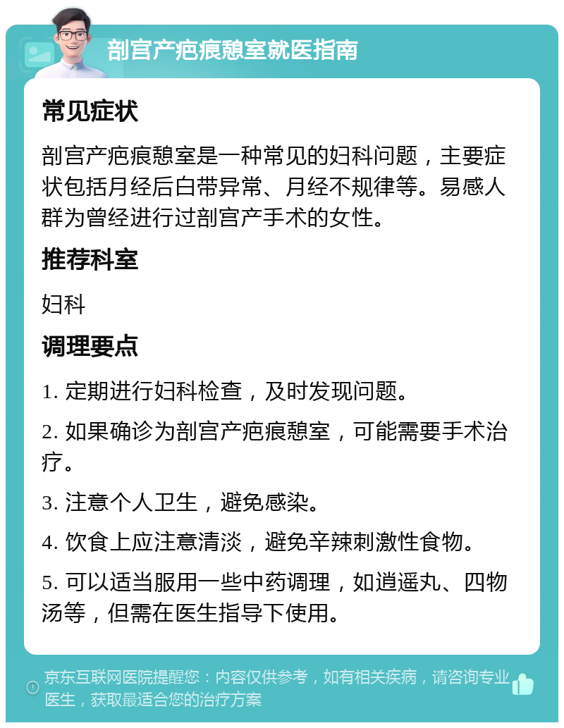 剖宫产疤痕憩室就医指南 常见症状 剖宫产疤痕憩室是一种常见的妇科问题，主要症状包括月经后白带异常、月经不规律等。易感人群为曾经进行过剖宫产手术的女性。 推荐科室 妇科 调理要点 1. 定期进行妇科检查，及时发现问题。 2. 如果确诊为剖宫产疤痕憩室，可能需要手术治疗。 3. 注意个人卫生，避免感染。 4. 饮食上应注意清淡，避免辛辣刺激性食物。 5. 可以适当服用一些中药调理，如逍遥丸、四物汤等，但需在医生指导下使用。