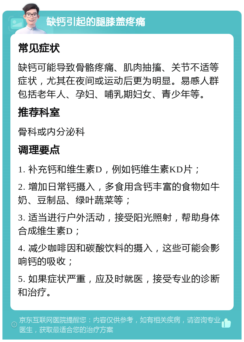 缺钙引起的腿膝盖疼痛 常见症状 缺钙可能导致骨骼疼痛、肌肉抽搐、关节不适等症状，尤其在夜间或运动后更为明显。易感人群包括老年人、孕妇、哺乳期妇女、青少年等。 推荐科室 骨科或内分泌科 调理要点 1. 补充钙和维生素D，例如钙维生素KD片； 2. 增加日常钙摄入，多食用含钙丰富的食物如牛奶、豆制品、绿叶蔬菜等； 3. 适当进行户外活动，接受阳光照射，帮助身体合成维生素D； 4. 减少咖啡因和碳酸饮料的摄入，这些可能会影响钙的吸收； 5. 如果症状严重，应及时就医，接受专业的诊断和治疗。