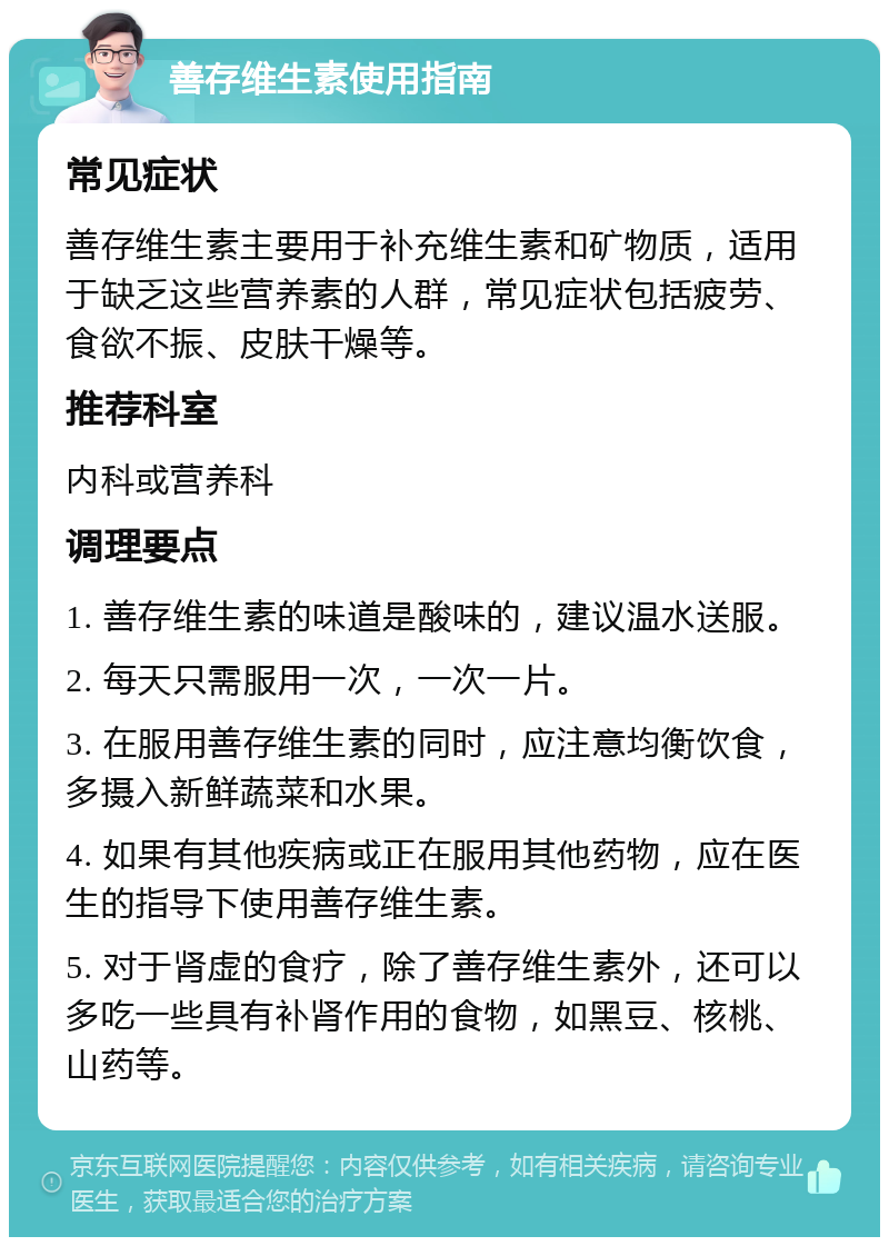 善存维生素使用指南 常见症状 善存维生素主要用于补充维生素和矿物质，适用于缺乏这些营养素的人群，常见症状包括疲劳、食欲不振、皮肤干燥等。 推荐科室 内科或营养科 调理要点 1. 善存维生素的味道是酸味的，建议温水送服。 2. 每天只需服用一次，一次一片。 3. 在服用善存维生素的同时，应注意均衡饮食，多摄入新鲜蔬菜和水果。 4. 如果有其他疾病或正在服用其他药物，应在医生的指导下使用善存维生素。 5. 对于肾虚的食疗，除了善存维生素外，还可以多吃一些具有补肾作用的食物，如黑豆、核桃、山药等。