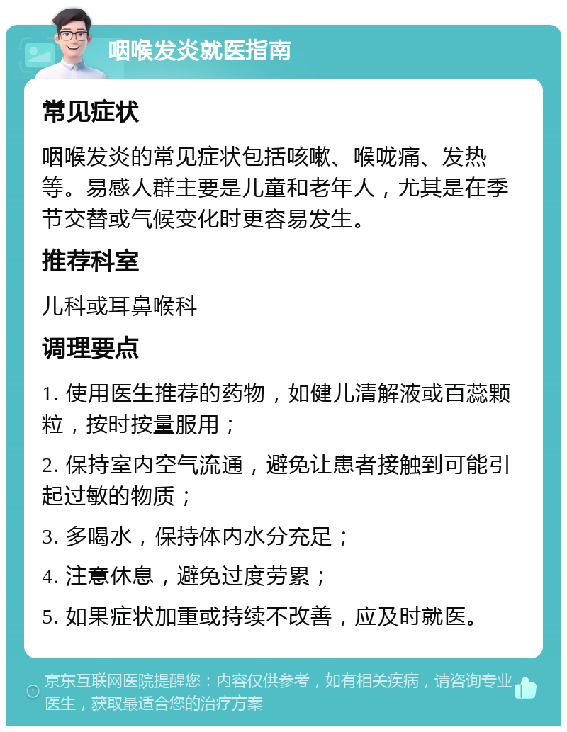 咽喉发炎就医指南 常见症状 咽喉发炎的常见症状包括咳嗽、喉咙痛、发热等。易感人群主要是儿童和老年人，尤其是在季节交替或气候变化时更容易发生。 推荐科室 儿科或耳鼻喉科 调理要点 1. 使用医生推荐的药物，如健儿清解液或百蕊颗粒，按时按量服用； 2. 保持室内空气流通，避免让患者接触到可能引起过敏的物质； 3. 多喝水，保持体内水分充足； 4. 注意休息，避免过度劳累； 5. 如果症状加重或持续不改善，应及时就医。