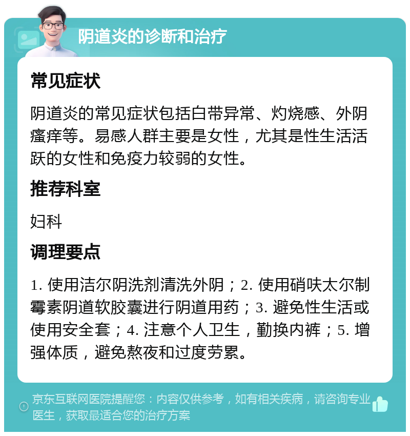 阴道炎的诊断和治疗 常见症状 阴道炎的常见症状包括白带异常、灼烧感、外阴瘙痒等。易感人群主要是女性，尤其是性生活活跃的女性和免疫力较弱的女性。 推荐科室 妇科 调理要点 1. 使用洁尔阴洗剂清洗外阴；2. 使用硝呋太尔制霉素阴道软胶囊进行阴道用药；3. 避免性生活或使用安全套；4. 注意个人卫生，勤换内裤；5. 增强体质，避免熬夜和过度劳累。