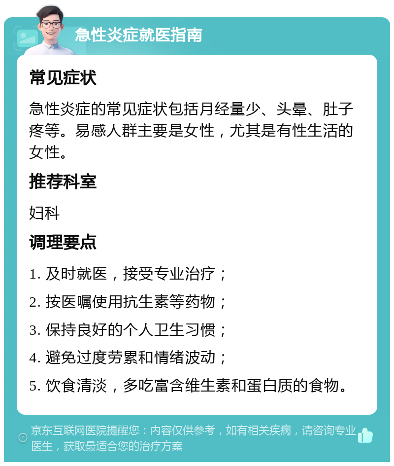 急性炎症就医指南 常见症状 急性炎症的常见症状包括月经量少、头晕、肚子疼等。易感人群主要是女性，尤其是有性生活的女性。 推荐科室 妇科 调理要点 1. 及时就医，接受专业治疗； 2. 按医嘱使用抗生素等药物； 3. 保持良好的个人卫生习惯； 4. 避免过度劳累和情绪波动； 5. 饮食清淡，多吃富含维生素和蛋白质的食物。