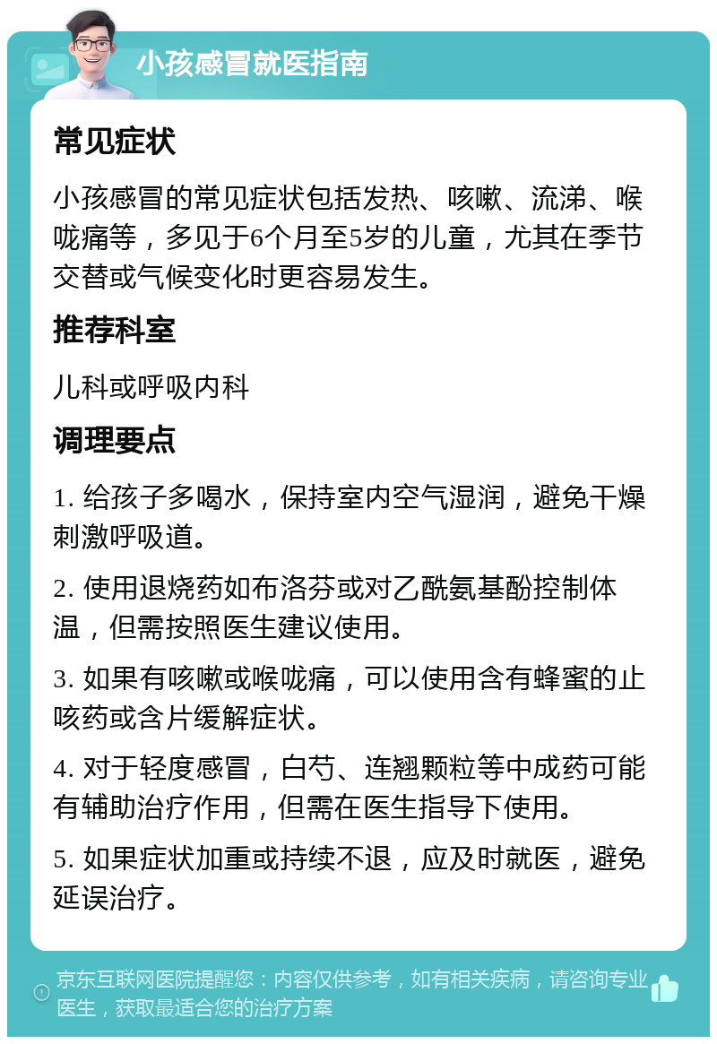 小孩感冒就医指南 常见症状 小孩感冒的常见症状包括发热、咳嗽、流涕、喉咙痛等，多见于6个月至5岁的儿童，尤其在季节交替或气候变化时更容易发生。 推荐科室 儿科或呼吸内科 调理要点 1. 给孩子多喝水，保持室内空气湿润，避免干燥刺激呼吸道。 2. 使用退烧药如布洛芬或对乙酰氨基酚控制体温，但需按照医生建议使用。 3. 如果有咳嗽或喉咙痛，可以使用含有蜂蜜的止咳药或含片缓解症状。 4. 对于轻度感冒，白芍、连翘颗粒等中成药可能有辅助治疗作用，但需在医生指导下使用。 5. 如果症状加重或持续不退，应及时就医，避免延误治疗。