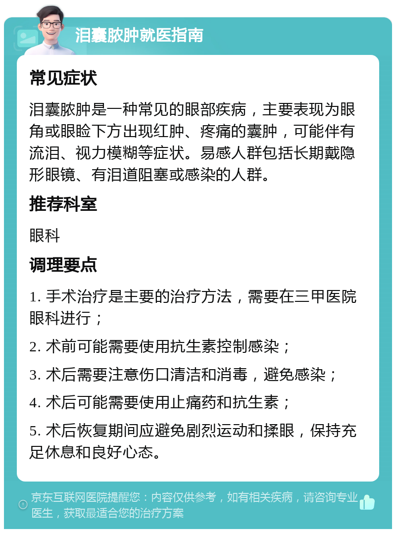 泪囊脓肿就医指南 常见症状 泪囊脓肿是一种常见的眼部疾病，主要表现为眼角或眼睑下方出现红肿、疼痛的囊肿，可能伴有流泪、视力模糊等症状。易感人群包括长期戴隐形眼镜、有泪道阻塞或感染的人群。 推荐科室 眼科 调理要点 1. 手术治疗是主要的治疗方法，需要在三甲医院眼科进行； 2. 术前可能需要使用抗生素控制感染； 3. 术后需要注意伤口清洁和消毒，避免感染； 4. 术后可能需要使用止痛药和抗生素； 5. 术后恢复期间应避免剧烈运动和揉眼，保持充足休息和良好心态。