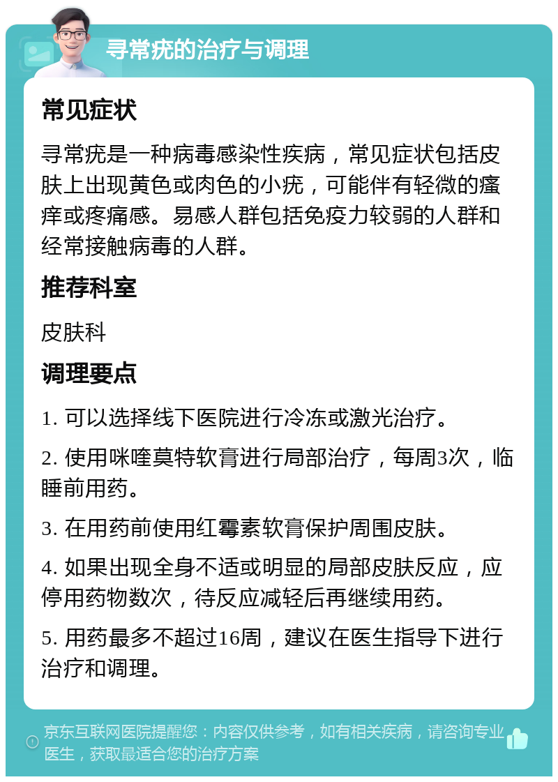 寻常疣的治疗与调理 常见症状 寻常疣是一种病毒感染性疾病，常见症状包括皮肤上出现黄色或肉色的小疣，可能伴有轻微的瘙痒或疼痛感。易感人群包括免疫力较弱的人群和经常接触病毒的人群。 推荐科室 皮肤科 调理要点 1. 可以选择线下医院进行冷冻或激光治疗。 2. 使用咪喹莫特软膏进行局部治疗，每周3次，临睡前用药。 3. 在用药前使用红霉素软膏保护周围皮肤。 4. 如果出现全身不适或明显的局部皮肤反应，应停用药物数次，待反应减轻后再继续用药。 5. 用药最多不超过16周，建议在医生指导下进行治疗和调理。