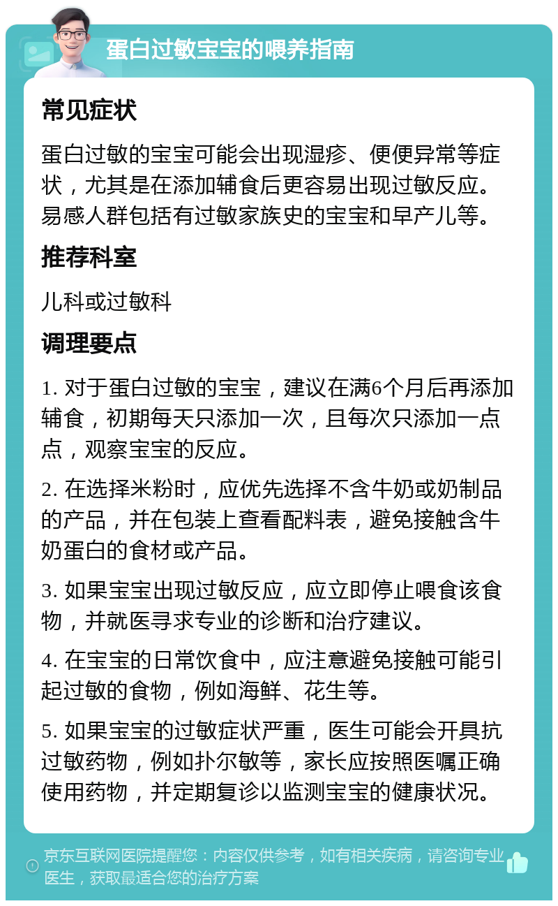 蛋白过敏宝宝的喂养指南 常见症状 蛋白过敏的宝宝可能会出现湿疹、便便异常等症状，尤其是在添加辅食后更容易出现过敏反应。易感人群包括有过敏家族史的宝宝和早产儿等。 推荐科室 儿科或过敏科 调理要点 1. 对于蛋白过敏的宝宝，建议在满6个月后再添加辅食，初期每天只添加一次，且每次只添加一点点，观察宝宝的反应。 2. 在选择米粉时，应优先选择不含牛奶或奶制品的产品，并在包装上查看配料表，避免接触含牛奶蛋白的食材或产品。 3. 如果宝宝出现过敏反应，应立即停止喂食该食物，并就医寻求专业的诊断和治疗建议。 4. 在宝宝的日常饮食中，应注意避免接触可能引起过敏的食物，例如海鲜、花生等。 5. 如果宝宝的过敏症状严重，医生可能会开具抗过敏药物，例如扑尔敏等，家长应按照医嘱正确使用药物，并定期复诊以监测宝宝的健康状况。