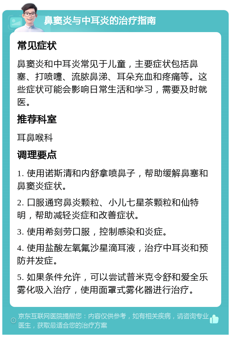 鼻窦炎与中耳炎的治疗指南 常见症状 鼻窦炎和中耳炎常见于儿童，主要症状包括鼻塞、打喷嚏、流脓鼻涕、耳朵充血和疼痛等。这些症状可能会影响日常生活和学习，需要及时就医。 推荐科室 耳鼻喉科 调理要点 1. 使用诺斯清和内舒拿喷鼻子，帮助缓解鼻塞和鼻窦炎症状。 2. 口服通窍鼻炎颗粒、小儿七星茶颗粒和仙特明，帮助减轻炎症和改善症状。 3. 使用希刻劳口服，控制感染和炎症。 4. 使用盐酸左氧氟沙星滴耳液，治疗中耳炎和预防并发症。 5. 如果条件允许，可以尝试普米克令舒和爱全乐雾化吸入治疗，使用面罩式雾化器进行治疗。