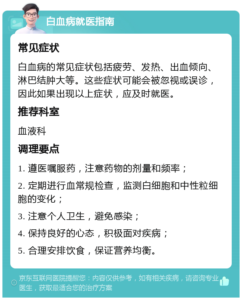 白血病就医指南 常见症状 白血病的常见症状包括疲劳、发热、出血倾向、淋巴结肿大等。这些症状可能会被忽视或误诊，因此如果出现以上症状，应及时就医。 推荐科室 血液科 调理要点 1. 遵医嘱服药，注意药物的剂量和频率； 2. 定期进行血常规检查，监测白细胞和中性粒细胞的变化； 3. 注意个人卫生，避免感染； 4. 保持良好的心态，积极面对疾病； 5. 合理安排饮食，保证营养均衡。