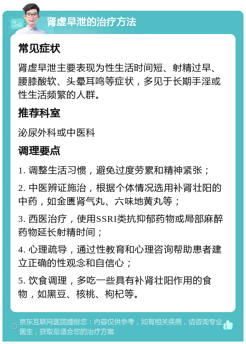 肾虚早泄的治疗方法 常见症状 肾虚早泄主要表现为性生活时间短、射精过早、腰膝酸软、头晕耳鸣等症状，多见于长期手淫或性生活频繁的人群。 推荐科室 泌尿外科或中医科 调理要点 1. 调整生活习惯，避免过度劳累和精神紧张； 2. 中医辨证施治，根据个体情况选用补肾壮阳的中药，如金匮肾气丸、六味地黄丸等； 3. 西医治疗，使用SSRI类抗抑郁药物或局部麻醉药物延长射精时间； 4. 心理疏导，通过性教育和心理咨询帮助患者建立正确的性观念和自信心； 5. 饮食调理，多吃一些具有补肾壮阳作用的食物，如黑豆、核桃、枸杞等。