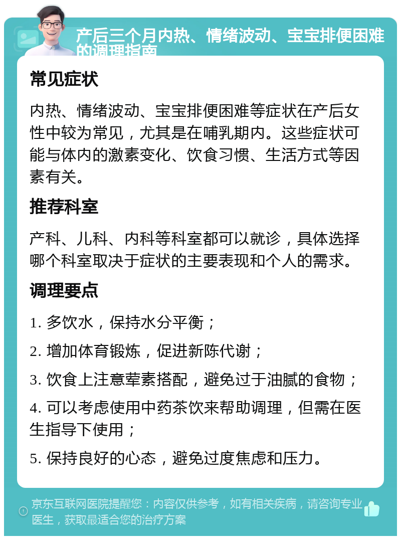 产后三个月内热、情绪波动、宝宝排便困难的调理指南 常见症状 内热、情绪波动、宝宝排便困难等症状在产后女性中较为常见，尤其是在哺乳期内。这些症状可能与体内的激素变化、饮食习惯、生活方式等因素有关。 推荐科室 产科、儿科、内科等科室都可以就诊，具体选择哪个科室取决于症状的主要表现和个人的需求。 调理要点 1. 多饮水，保持水分平衡； 2. 增加体育锻炼，促进新陈代谢； 3. 饮食上注意荤素搭配，避免过于油腻的食物； 4. 可以考虑使用中药茶饮来帮助调理，但需在医生指导下使用； 5. 保持良好的心态，避免过度焦虑和压力。