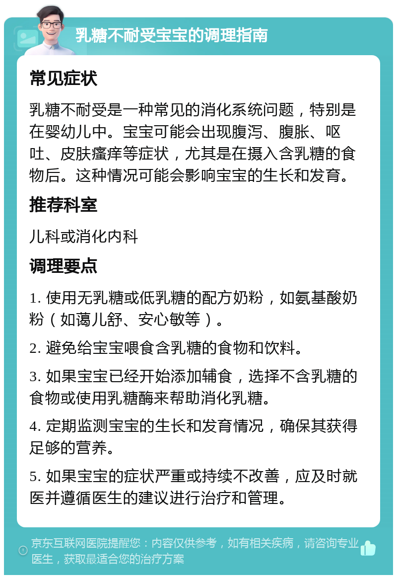 乳糖不耐受宝宝的调理指南 常见症状 乳糖不耐受是一种常见的消化系统问题，特别是在婴幼儿中。宝宝可能会出现腹泻、腹胀、呕吐、皮肤瘙痒等症状，尤其是在摄入含乳糖的食物后。这种情况可能会影响宝宝的生长和发育。 推荐科室 儿科或消化内科 调理要点 1. 使用无乳糖或低乳糖的配方奶粉，如氨基酸奶粉（如蔼儿舒、安心敏等）。 2. 避免给宝宝喂食含乳糖的食物和饮料。 3. 如果宝宝已经开始添加辅食，选择不含乳糖的食物或使用乳糖酶来帮助消化乳糖。 4. 定期监测宝宝的生长和发育情况，确保其获得足够的营养。 5. 如果宝宝的症状严重或持续不改善，应及时就医并遵循医生的建议进行治疗和管理。