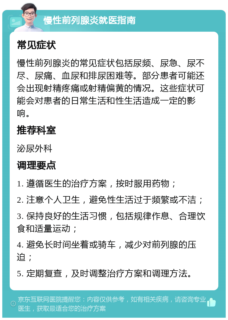 慢性前列腺炎就医指南 常见症状 慢性前列腺炎的常见症状包括尿频、尿急、尿不尽、尿痛、血尿和排尿困难等。部分患者可能还会出现射精疼痛或射精偏黄的情况。这些症状可能会对患者的日常生活和性生活造成一定的影响。 推荐科室 泌尿外科 调理要点 1. 遵循医生的治疗方案，按时服用药物； 2. 注意个人卫生，避免性生活过于频繁或不洁； 3. 保持良好的生活习惯，包括规律作息、合理饮食和适量运动； 4. 避免长时间坐着或骑车，减少对前列腺的压迫； 5. 定期复查，及时调整治疗方案和调理方法。