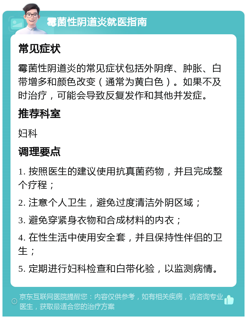 霉菌性阴道炎就医指南 常见症状 霉菌性阴道炎的常见症状包括外阴痒、肿胀、白带增多和颜色改变（通常为黄白色）。如果不及时治疗，可能会导致反复发作和其他并发症。 推荐科室 妇科 调理要点 1. 按照医生的建议使用抗真菌药物，并且完成整个疗程； 2. 注意个人卫生，避免过度清洁外阴区域； 3. 避免穿紧身衣物和合成材料的内衣； 4. 在性生活中使用安全套，并且保持性伴侣的卫生； 5. 定期进行妇科检查和白带化验，以监测病情。