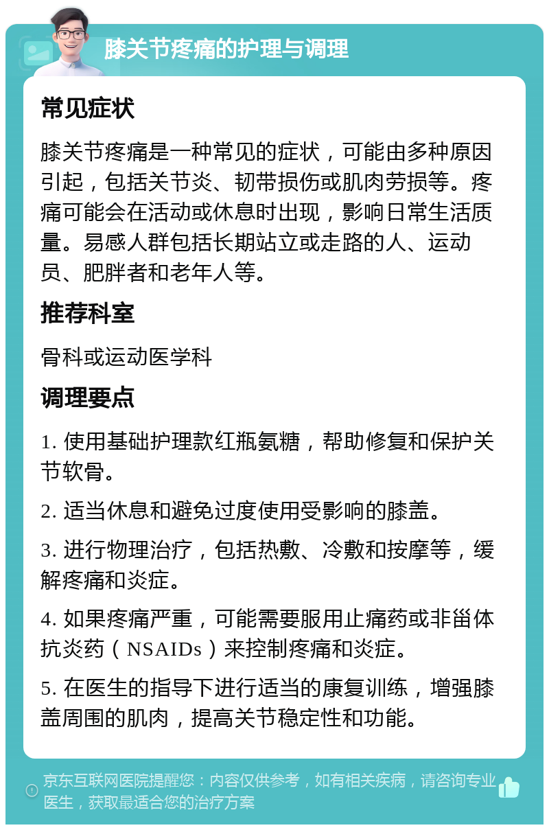 膝关节疼痛的护理与调理 常见症状 膝关节疼痛是一种常见的症状，可能由多种原因引起，包括关节炎、韧带损伤或肌肉劳损等。疼痛可能会在活动或休息时出现，影响日常生活质量。易感人群包括长期站立或走路的人、运动员、肥胖者和老年人等。 推荐科室 骨科或运动医学科 调理要点 1. 使用基础护理款红瓶氨糖，帮助修复和保护关节软骨。 2. 适当休息和避免过度使用受影响的膝盖。 3. 进行物理治疗，包括热敷、冷敷和按摩等，缓解疼痛和炎症。 4. 如果疼痛严重，可能需要服用止痛药或非甾体抗炎药（NSAIDs）来控制疼痛和炎症。 5. 在医生的指导下进行适当的康复训练，增强膝盖周围的肌肉，提高关节稳定性和功能。