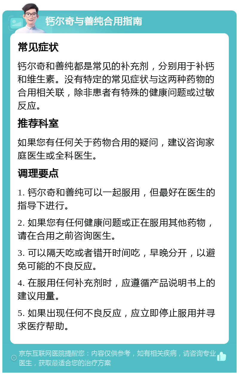 钙尔奇与善纯合用指南 常见症状 钙尔奇和善纯都是常见的补充剂，分别用于补钙和维生素。没有特定的常见症状与这两种药物的合用相关联，除非患者有特殊的健康问题或过敏反应。 推荐科室 如果您有任何关于药物合用的疑问，建议咨询家庭医生或全科医生。 调理要点 1. 钙尔奇和善纯可以一起服用，但最好在医生的指导下进行。 2. 如果您有任何健康问题或正在服用其他药物，请在合用之前咨询医生。 3. 可以隔天吃或者错开时间吃，早晚分开，以避免可能的不良反应。 4. 在服用任何补充剂时，应遵循产品说明书上的建议用量。 5. 如果出现任何不良反应，应立即停止服用并寻求医疗帮助。