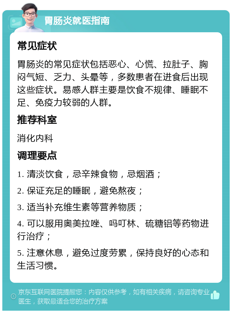 胃肠炎就医指南 常见症状 胃肠炎的常见症状包括恶心、心慌、拉肚子、胸闷气短、乏力、头晕等，多数患者在进食后出现这些症状。易感人群主要是饮食不规律、睡眠不足、免疫力较弱的人群。 推荐科室 消化内科 调理要点 1. 清淡饮食，忌辛辣食物，忌烟酒； 2. 保证充足的睡眠，避免熬夜； 3. 适当补充维生素等营养物质； 4. 可以服用奥美拉唑、吗叮林、硫糖铝等药物进行治疗； 5. 注意休息，避免过度劳累，保持良好的心态和生活习惯。