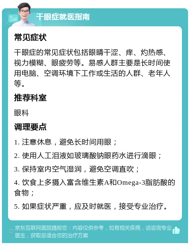 干眼症就医指南 常见症状 干眼症的常见症状包括眼睛干涩、痒、灼热感、视力模糊、眼疲劳等。易感人群主要是长时间使用电脑、空调环境下工作或生活的人群、老年人等。 推荐科室 眼科 调理要点 1. 注意休息，避免长时间用眼； 2. 使用人工泪液如玻璃酸钠眼药水进行滴眼； 3. 保持室内空气湿润，避免空调直吹； 4. 饮食上多摄入富含维生素A和Omega-3脂肪酸的食物； 5. 如果症状严重，应及时就医，接受专业治疗。