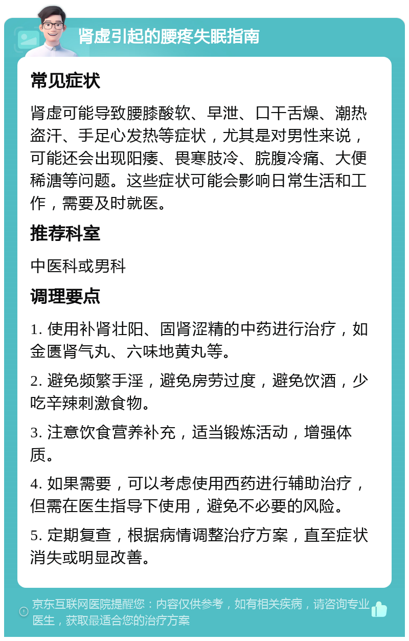 肾虚引起的腰疼失眠指南 常见症状 肾虚可能导致腰膝酸软、早泄、口干舌燥、潮热盗汗、手足心发热等症状，尤其是对男性来说，可能还会出现阳痿、畏寒肢冷、脘腹冷痛、大便稀溏等问题。这些症状可能会影响日常生活和工作，需要及时就医。 推荐科室 中医科或男科 调理要点 1. 使用补肾壮阳、固肾涩精的中药进行治疗，如金匮肾气丸、六味地黄丸等。 2. 避免频繁手淫，避免房劳过度，避免饮酒，少吃辛辣刺激食物。 3. 注意饮食营养补充，适当锻炼活动，增强体质。 4. 如果需要，可以考虑使用西药进行辅助治疗，但需在医生指导下使用，避免不必要的风险。 5. 定期复查，根据病情调整治疗方案，直至症状消失或明显改善。