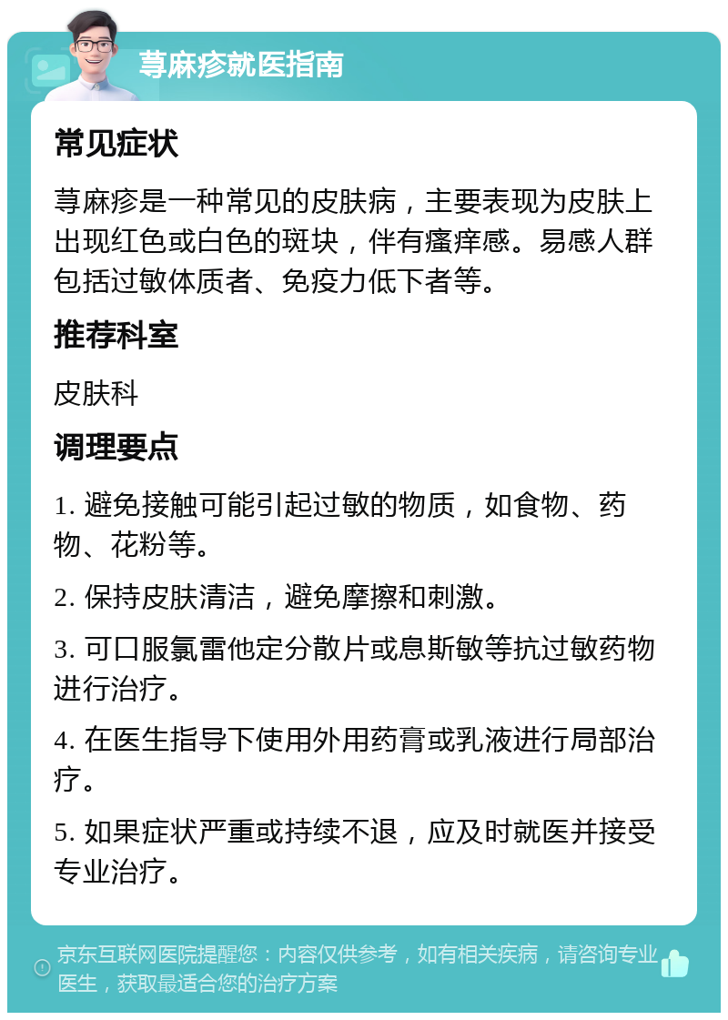 荨麻疹就医指南 常见症状 荨麻疹是一种常见的皮肤病，主要表现为皮肤上出现红色或白色的斑块，伴有瘙痒感。易感人群包括过敏体质者、免疫力低下者等。 推荐科室 皮肤科 调理要点 1. 避免接触可能引起过敏的物质，如食物、药物、花粉等。 2. 保持皮肤清洁，避免摩擦和刺激。 3. 可口服氯雷他定分散片或息斯敏等抗过敏药物进行治疗。 4. 在医生指导下使用外用药膏或乳液进行局部治疗。 5. 如果症状严重或持续不退，应及时就医并接受专业治疗。