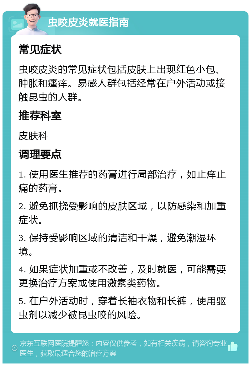 虫咬皮炎就医指南 常见症状 虫咬皮炎的常见症状包括皮肤上出现红色小包、肿胀和瘙痒。易感人群包括经常在户外活动或接触昆虫的人群。 推荐科室 皮肤科 调理要点 1. 使用医生推荐的药膏进行局部治疗，如止痒止痛的药膏。 2. 避免抓挠受影响的皮肤区域，以防感染和加重症状。 3. 保持受影响区域的清洁和干燥，避免潮湿环境。 4. 如果症状加重或不改善，及时就医，可能需要更换治疗方案或使用激素类药物。 5. 在户外活动时，穿着长袖衣物和长裤，使用驱虫剂以减少被昆虫咬的风险。