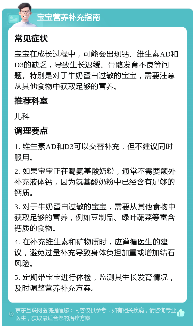 宝宝营养补充指南 常见症状 宝宝在成长过程中，可能会出现钙、维生素AD和D3的缺乏，导致生长迟缓、骨骼发育不良等问题。特别是对于牛奶蛋白过敏的宝宝，需要注意从其他食物中获取足够的营养。 推荐科室 儿科 调理要点 1. 维生素AD和D3可以交替补充，但不建议同时服用。 2. 如果宝宝正在喝氨基酸奶粉，通常不需要额外补充液体钙，因为氨基酸奶粉中已经含有足够的钙质。 3. 对于牛奶蛋白过敏的宝宝，需要从其他食物中获取足够的营养，例如豆制品、绿叶蔬菜等富含钙质的食物。 4. 在补充维生素和矿物质时，应遵循医生的建议，避免过量补充导致身体负担加重或增加结石风险。 5. 定期带宝宝进行体检，监测其生长发育情况，及时调整营养补充方案。