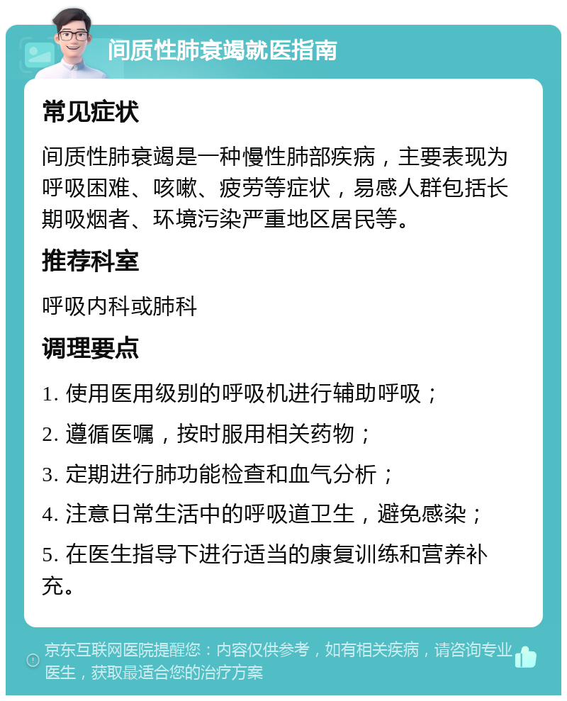 间质性肺衰竭就医指南 常见症状 间质性肺衰竭是一种慢性肺部疾病，主要表现为呼吸困难、咳嗽、疲劳等症状，易感人群包括长期吸烟者、环境污染严重地区居民等。 推荐科室 呼吸内科或肺科 调理要点 1. 使用医用级别的呼吸机进行辅助呼吸； 2. 遵循医嘱，按时服用相关药物； 3. 定期进行肺功能检查和血气分析； 4. 注意日常生活中的呼吸道卫生，避免感染； 5. 在医生指导下进行适当的康复训练和营养补充。