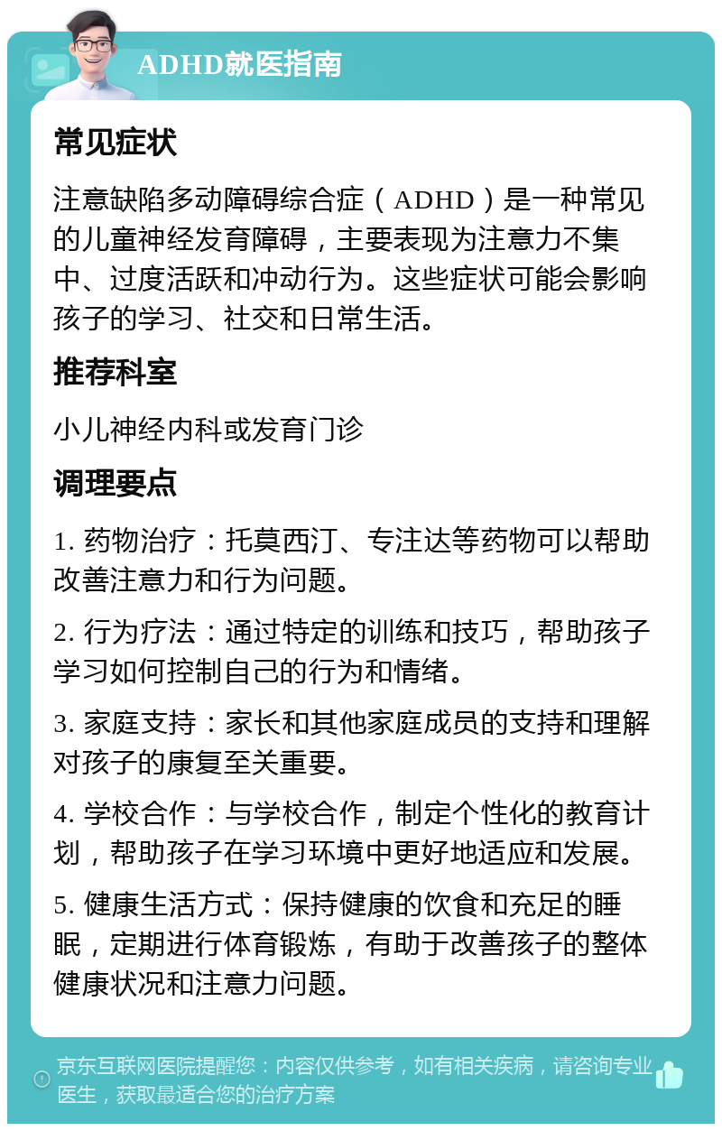 ADHD就医指南 常见症状 注意缺陷多动障碍综合症（ADHD）是一种常见的儿童神经发育障碍，主要表现为注意力不集中、过度活跃和冲动行为。这些症状可能会影响孩子的学习、社交和日常生活。 推荐科室 小儿神经内科或发育门诊 调理要点 1. 药物治疗：托莫西汀、专注达等药物可以帮助改善注意力和行为问题。 2. 行为疗法：通过特定的训练和技巧，帮助孩子学习如何控制自己的行为和情绪。 3. 家庭支持：家长和其他家庭成员的支持和理解对孩子的康复至关重要。 4. 学校合作：与学校合作，制定个性化的教育计划，帮助孩子在学习环境中更好地适应和发展。 5. 健康生活方式：保持健康的饮食和充足的睡眠，定期进行体育锻炼，有助于改善孩子的整体健康状况和注意力问题。