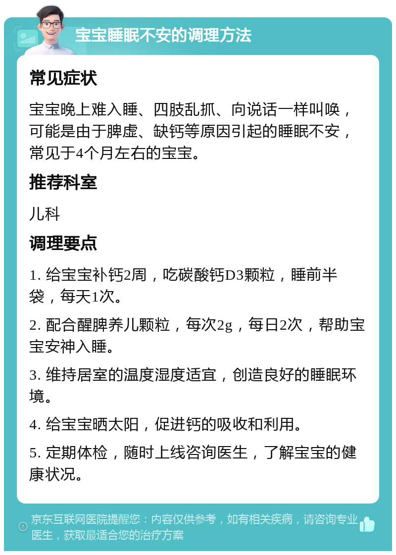 宝宝睡眠不安的调理方法 常见症状 宝宝晚上难入睡、四肢乱抓、向说话一样叫唤，可能是由于脾虚、缺钙等原因引起的睡眠不安，常见于4个月左右的宝宝。 推荐科室 儿科 调理要点 1. 给宝宝补钙2周，吃碳酸钙D3颗粒，睡前半袋，每天1次。 2. 配合醒脾养儿颗粒，每次2g，每日2次，帮助宝宝安神入睡。 3. 维持居室的温度湿度适宜，创造良好的睡眠环境。 4. 给宝宝晒太阳，促进钙的吸收和利用。 5. 定期体检，随时上线咨询医生，了解宝宝的健康状况。