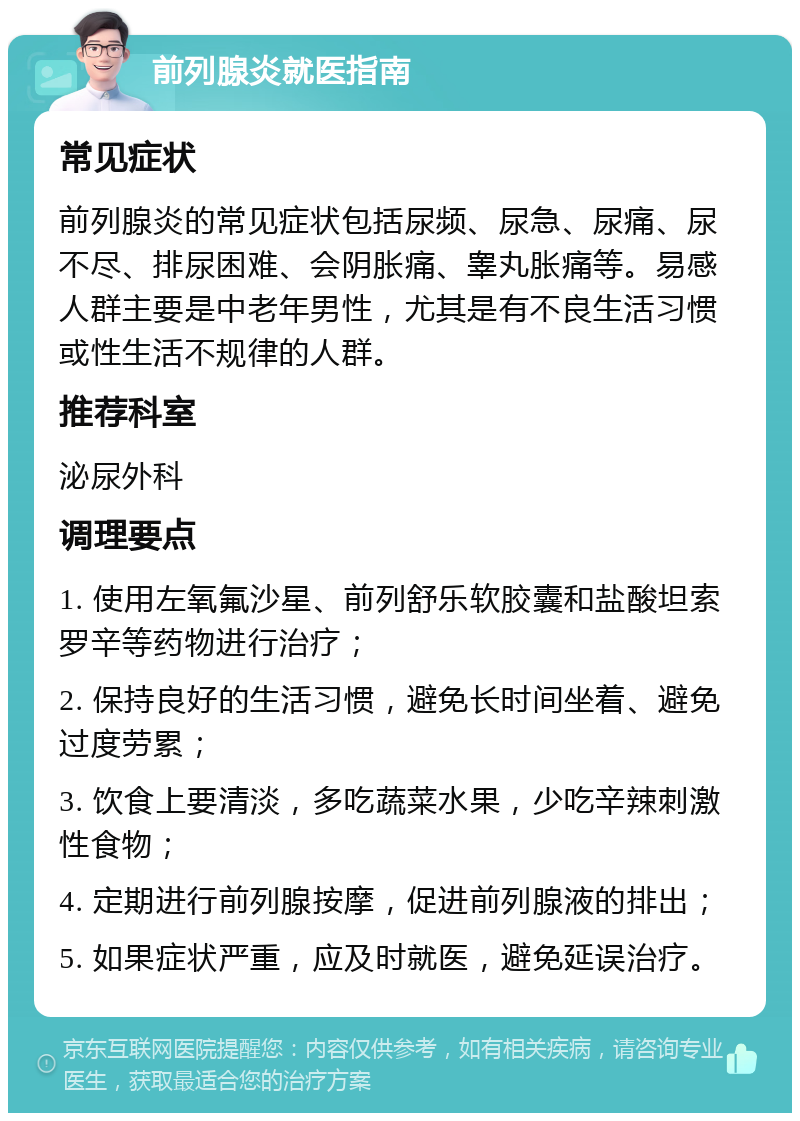 前列腺炎就医指南 常见症状 前列腺炎的常见症状包括尿频、尿急、尿痛、尿不尽、排尿困难、会阴胀痛、睾丸胀痛等。易感人群主要是中老年男性，尤其是有不良生活习惯或性生活不规律的人群。 推荐科室 泌尿外科 调理要点 1. 使用左氧氟沙星、前列舒乐软胶囊和盐酸坦索罗辛等药物进行治疗； 2. 保持良好的生活习惯，避免长时间坐着、避免过度劳累； 3. 饮食上要清淡，多吃蔬菜水果，少吃辛辣刺激性食物； 4. 定期进行前列腺按摩，促进前列腺液的排出； 5. 如果症状严重，应及时就医，避免延误治疗。