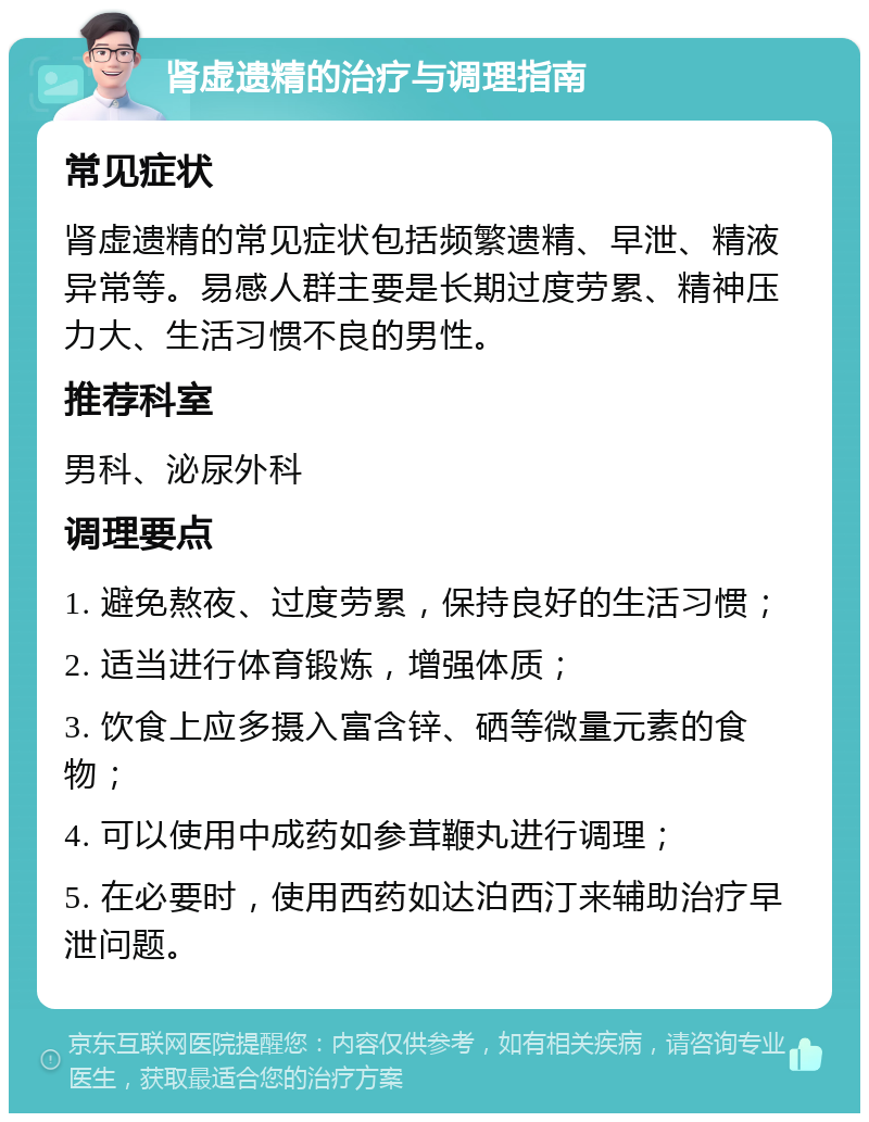 肾虚遗精的治疗与调理指南 常见症状 肾虚遗精的常见症状包括频繁遗精、早泄、精液异常等。易感人群主要是长期过度劳累、精神压力大、生活习惯不良的男性。 推荐科室 男科、泌尿外科 调理要点 1. 避免熬夜、过度劳累，保持良好的生活习惯； 2. 适当进行体育锻炼，增强体质； 3. 饮食上应多摄入富含锌、硒等微量元素的食物； 4. 可以使用中成药如参茸鞭丸进行调理； 5. 在必要时，使用西药如达泊西汀来辅助治疗早泄问题。