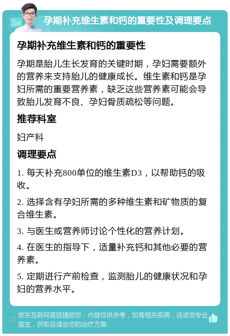 孕期补充维生素和钙的重要性及调理要点 孕期补充维生素和钙的重要性 孕期是胎儿生长发育的关键时期，孕妇需要额外的营养来支持胎儿的健康成长。维生素和钙是孕妇所需的重要营养素，缺乏这些营养素可能会导致胎儿发育不良、孕妇骨质疏松等问题。 推荐科室 妇产科 调理要点 1. 每天补充800单位的维生素D3，以帮助钙的吸收。 2. 选择含有孕妇所需的多种维生素和矿物质的复合维生素。 3. 与医生或营养师讨论个性化的营养计划。 4. 在医生的指导下，适量补充钙和其他必要的营养素。 5. 定期进行产前检查，监测胎儿的健康状况和孕妇的营养水平。