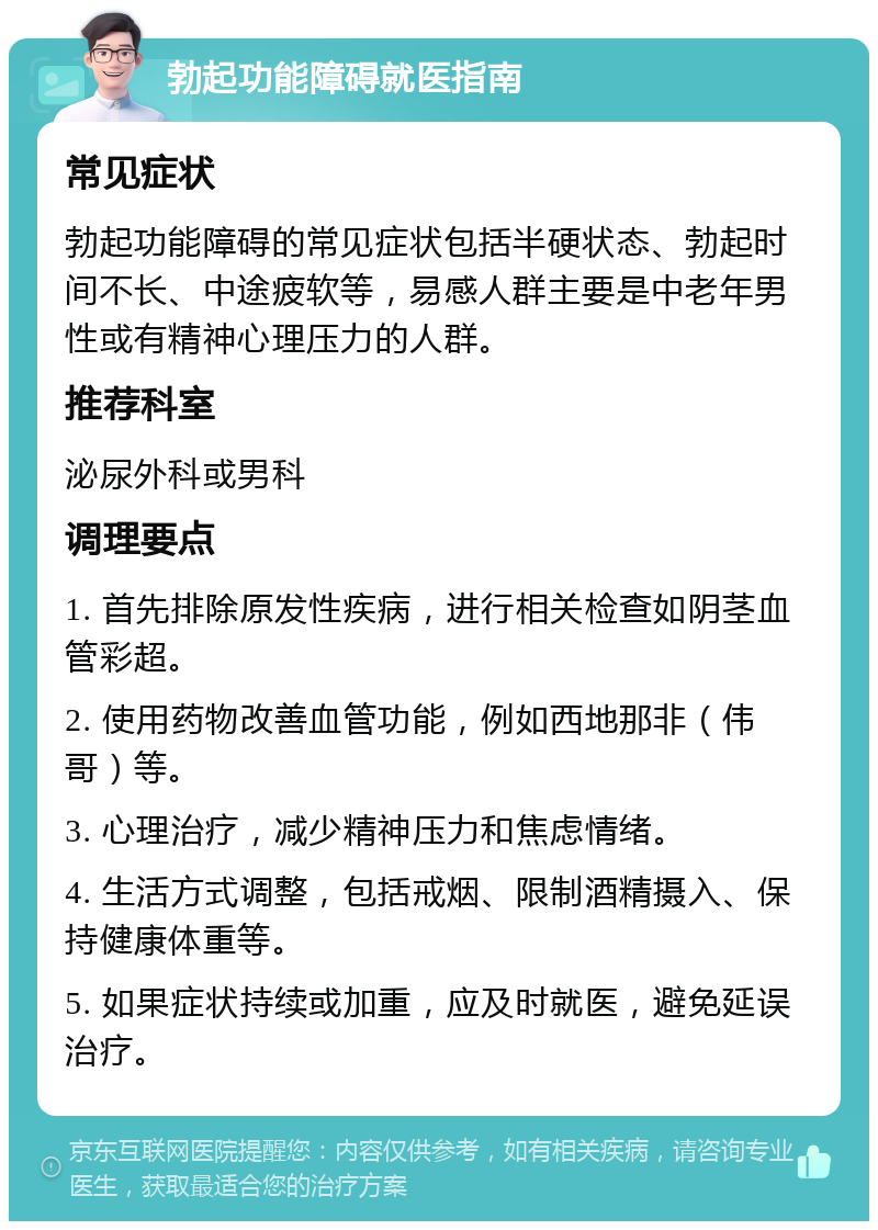 勃起功能障碍就医指南 常见症状 勃起功能障碍的常见症状包括半硬状态、勃起时间不长、中途疲软等，易感人群主要是中老年男性或有精神心理压力的人群。 推荐科室 泌尿外科或男科 调理要点 1. 首先排除原发性疾病，进行相关检查如阴茎血管彩超。 2. 使用药物改善血管功能，例如西地那非（伟哥）等。 3. 心理治疗，减少精神压力和焦虑情绪。 4. 生活方式调整，包括戒烟、限制酒精摄入、保持健康体重等。 5. 如果症状持续或加重，应及时就医，避免延误治疗。