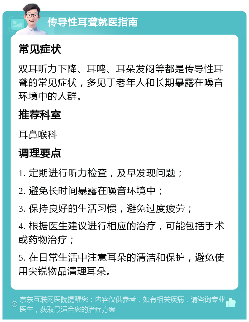 传导性耳聋就医指南 常见症状 双耳听力下降、耳鸣、耳朵发闷等都是传导性耳聋的常见症状，多见于老年人和长期暴露在噪音环境中的人群。 推荐科室 耳鼻喉科 调理要点 1. 定期进行听力检查，及早发现问题； 2. 避免长时间暴露在噪音环境中； 3. 保持良好的生活习惯，避免过度疲劳； 4. 根据医生建议进行相应的治疗，可能包括手术或药物治疗； 5. 在日常生活中注意耳朵的清洁和保护，避免使用尖锐物品清理耳朵。