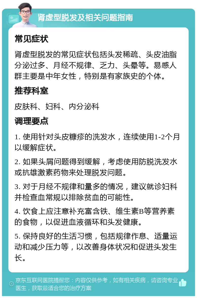 肾虚型脱发及相关问题指南 常见症状 肾虚型脱发的常见症状包括头发稀疏、头皮油脂分泌过多、月经不规律、乏力、头晕等。易感人群主要是中年女性，特别是有家族史的个体。 推荐科室 皮肤科、妇科、内分泌科 调理要点 1. 使用针对头皮糠疹的洗发水，连续使用1-2个月以缓解症状。 2. 如果头屑问题得到缓解，考虑使用防脱洗发水或抗雄激素药物来处理脱发问题。 3. 对于月经不规律和量多的情况，建议就诊妇科并检查血常规以排除贫血的可能性。 4. 饮食上应注意补充富含铁、维生素B等营养素的食物，以促进血液循环和头发健康。 5. 保持良好的生活习惯，包括规律作息、适量运动和减少压力等，以改善身体状况和促进头发生长。