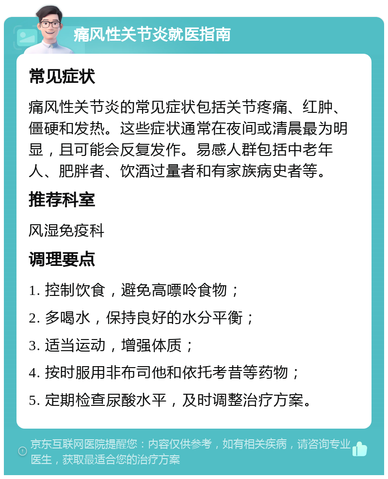 痛风性关节炎就医指南 常见症状 痛风性关节炎的常见症状包括关节疼痛、红肿、僵硬和发热。这些症状通常在夜间或清晨最为明显，且可能会反复发作。易感人群包括中老年人、肥胖者、饮酒过量者和有家族病史者等。 推荐科室 风湿免疫科 调理要点 1. 控制饮食，避免高嘌呤食物； 2. 多喝水，保持良好的水分平衡； 3. 适当运动，增强体质； 4. 按时服用非布司他和依托考昔等药物； 5. 定期检查尿酸水平，及时调整治疗方案。