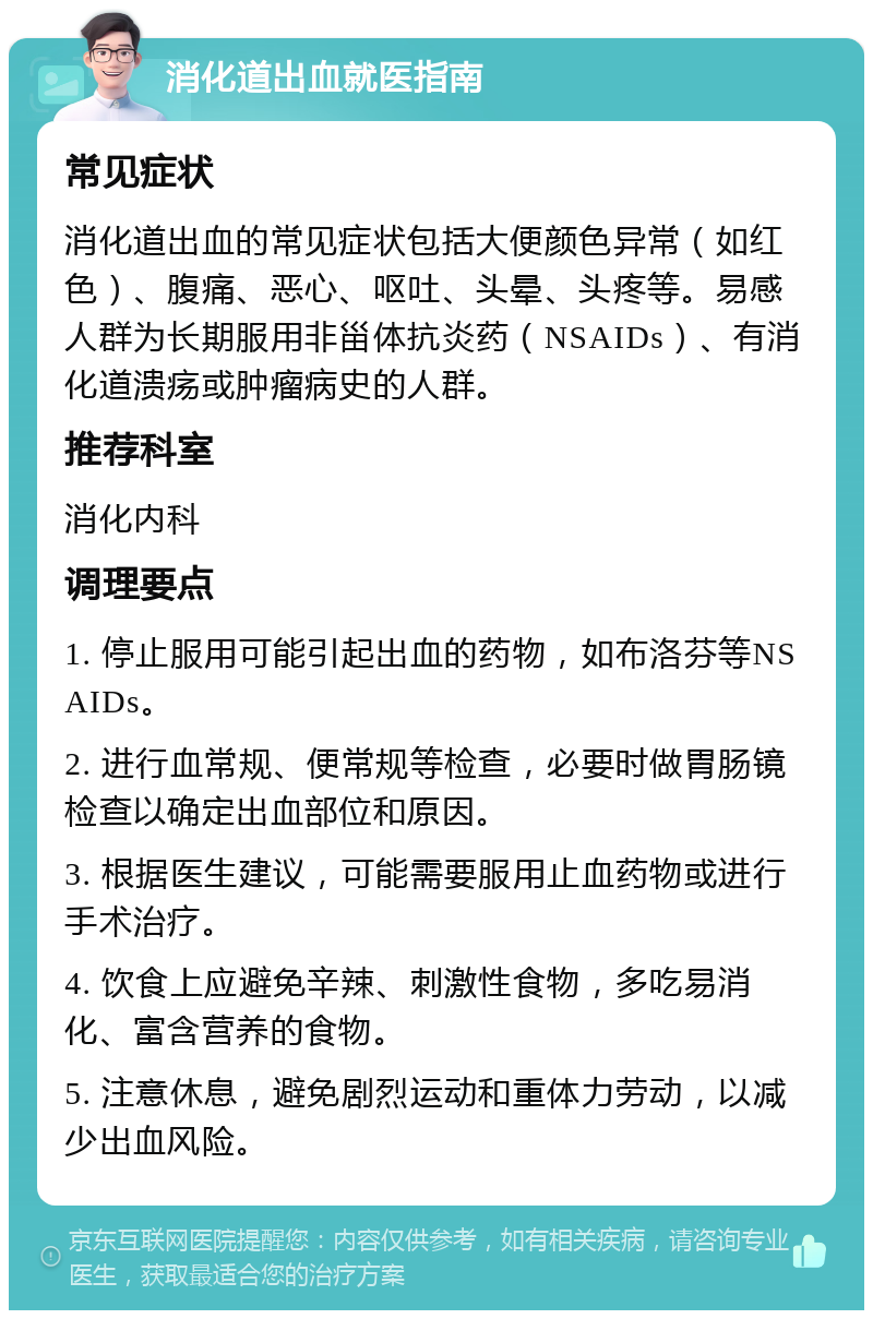 消化道出血就医指南 常见症状 消化道出血的常见症状包括大便颜色异常（如红色）、腹痛、恶心、呕吐、头晕、头疼等。易感人群为长期服用非甾体抗炎药（NSAIDs）、有消化道溃疡或肿瘤病史的人群。 推荐科室 消化内科 调理要点 1. 停止服用可能引起出血的药物，如布洛芬等NSAIDs。 2. 进行血常规、便常规等检查，必要时做胃肠镜检查以确定出血部位和原因。 3. 根据医生建议，可能需要服用止血药物或进行手术治疗。 4. 饮食上应避免辛辣、刺激性食物，多吃易消化、富含营养的食物。 5. 注意休息，避免剧烈运动和重体力劳动，以减少出血风险。