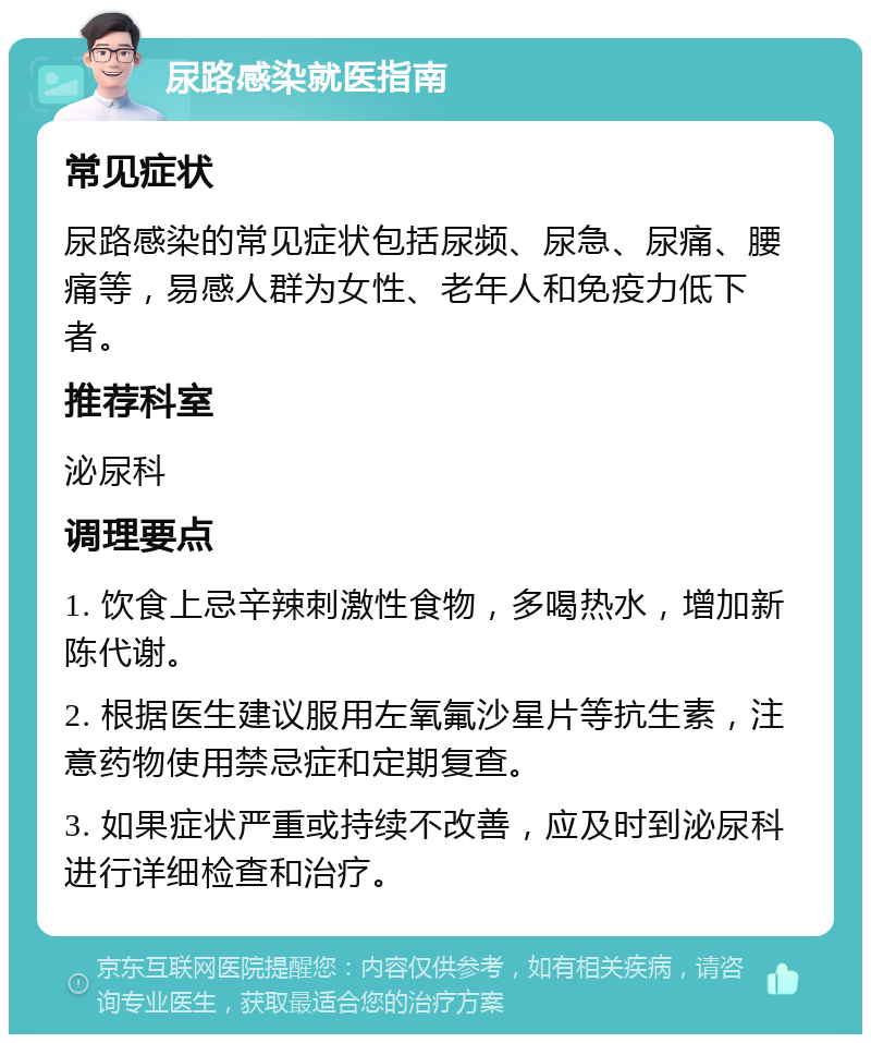 尿路感染就医指南 常见症状 尿路感染的常见症状包括尿频、尿急、尿痛、腰痛等，易感人群为女性、老年人和免疫力低下者。 推荐科室 泌尿科 调理要点 1. 饮食上忌辛辣刺激性食物，多喝热水，增加新陈代谢。 2. 根据医生建议服用左氧氟沙星片等抗生素，注意药物使用禁忌症和定期复查。 3. 如果症状严重或持续不改善，应及时到泌尿科进行详细检查和治疗。