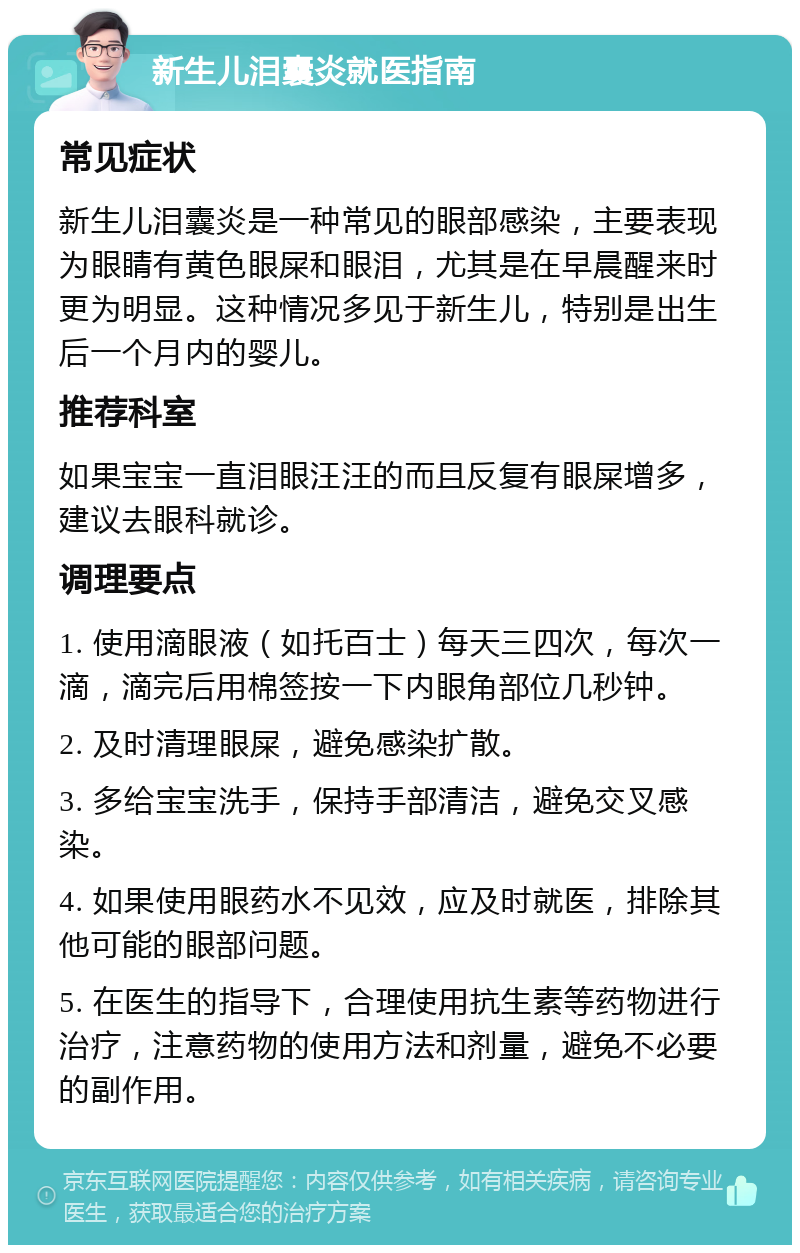 新生儿泪囊炎就医指南 常见症状 新生儿泪囊炎是一种常见的眼部感染，主要表现为眼睛有黄色眼屎和眼泪，尤其是在早晨醒来时更为明显。这种情况多见于新生儿，特别是出生后一个月内的婴儿。 推荐科室 如果宝宝一直泪眼汪汪的而且反复有眼屎增多，建议去眼科就诊。 调理要点 1. 使用滴眼液（如托百士）每天三四次，每次一滴，滴完后用棉签按一下内眼角部位几秒钟。 2. 及时清理眼屎，避免感染扩散。 3. 多给宝宝洗手，保持手部清洁，避免交叉感染。 4. 如果使用眼药水不见效，应及时就医，排除其他可能的眼部问题。 5. 在医生的指导下，合理使用抗生素等药物进行治疗，注意药物的使用方法和剂量，避免不必要的副作用。