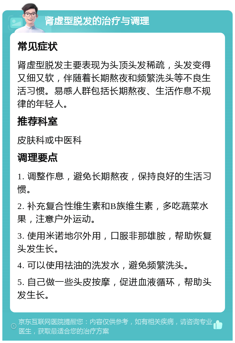 肾虚型脱发的治疗与调理 常见症状 肾虚型脱发主要表现为头顶头发稀疏，头发变得又细又软，伴随着长期熬夜和频繁洗头等不良生活习惯。易感人群包括长期熬夜、生活作息不规律的年轻人。 推荐科室 皮肤科或中医科 调理要点 1. 调整作息，避免长期熬夜，保持良好的生活习惯。 2. 补充复合性维生素和B族维生素，多吃蔬菜水果，注意户外运动。 3. 使用米诺地尔外用，口服非那雄胺，帮助恢复头发生长。 4. 可以使用祛油的洗发水，避免频繁洗头。 5. 自己做一些头皮按摩，促进血液循环，帮助头发生长。
