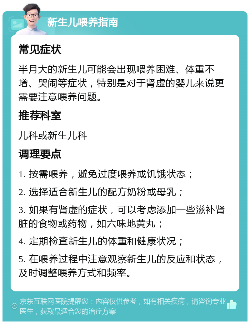 新生儿喂养指南 常见症状 半月大的新生儿可能会出现喂养困难、体重不增、哭闹等症状，特别是对于肾虚的婴儿来说更需要注意喂养问题。 推荐科室 儿科或新生儿科 调理要点 1. 按需喂养，避免过度喂养或饥饿状态； 2. 选择适合新生儿的配方奶粉或母乳； 3. 如果有肾虚的症状，可以考虑添加一些滋补肾脏的食物或药物，如六味地黄丸； 4. 定期检查新生儿的体重和健康状况； 5. 在喂养过程中注意观察新生儿的反应和状态，及时调整喂养方式和频率。